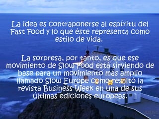La idea es contraponerse al espíritu del Fast Food y lo que éste representa como estilo de vida.  La sorpresa, por tanto, es que ese movimiento de Slow Food está sirviendo de base para un movimiento más amplio llamado Slow Europe como resaltó la revista Business Week en una de sus últimas ediciones europeas. 