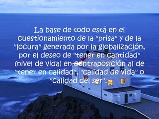 La base de todo está en el cuestionamiento de la "prisa" y de la "locura" generada por la globalización, por el deseo de "tener en cantidad" (nivel de vida) en contraposición al de "tener en calidad", "calidad de vida" o "calidad del ser".  