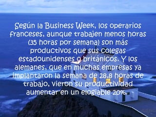Según la Business Week, los operarios franceses, aunque trabajen menos horas (35 horas por semana) son más productivos que sus colegas estadounidenses o británicos. Y los alemanes, que en muchas empresas ya implantaron la semana de 28,8 horas de trabajo, vieron su productividad aumentar en un elogiable 20%.  