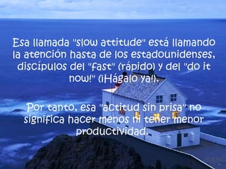 Esa llamada " slow attitude " está llamando la atención hasta de los estadounidenses, discípulos del " fast " (rápido) y del " do it now !" (¡Hágalo ya!). Por tanto, esa "actitud sin prisa" no significa hacer menos ni tener menor productividad.  