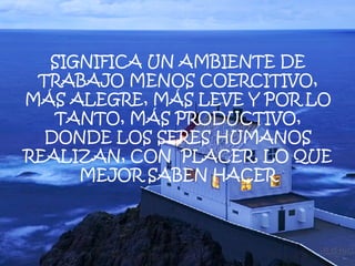 SIGNIFICA UN AMBIENTE DE TRABAJO MENOS COERCITIVO, MÁS ALEGRE, MÁS LEVE Y POR LO TANTO, MÁS PRODUCTIVO, DONDE LOS SERES HUMANOS REALIZAN, CON  PLACER, LO QUE MEJOR SABEN HACER 