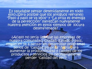 Es saludable pensar detenidamente en todo esto.¿Será posible que los antiguos refranes: "Paso a paso se va lejos" y "La prisa es enemiga de la perfección" merezcan nuevamente nuestra atención en estos tiempos de  locura desenfrenada?  ¿Acaso no sería útil que las empresas de nuestra comunidad, ciudad, Estado o país, empiecen ya a pensar en desarrollar programas  serios de "calidad sin prisa" hasta para aumentar la productividad y calidad de los productos y servicios sin necesariamente perder "calidad del ser"? 