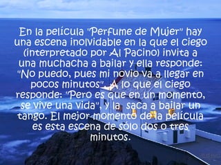 En la película "Perfume de Mujer" hay una escena inolvidable en la que el ciego (interpretado por Al Pacino) invita a una muchacha a bailar y ella responde: "No puedo, pues mi novio va a llegar en pocos minutos". A lo que el ciego responde: "Pero es que en un momento, se vive una vida", y la  saca a bailar un tango. El mejor momento de la película es esta escena de sólo dos o tres minutos. 