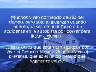 Muchos viven corriendo detrás del tiempo, pero sólo lo alcanzan cuando mueren, ya sea de un infarto o un accidente en la autopista por correr para llegar a tiempo.  O para otros que están tan ansiosos por vivir el futuro que se olvidan de vivir el presente, que es el único tiempo que realmente existe. 
