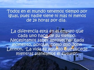 Todos en el mundo tenemos tiempo por igual, pues nadie tiene ni más ni menos de 24 horas por día.  La diferencia está en el empleo que cada uno hace de su tiempo. Necesitamos saber aprovechar cada momento, porque, como dijo  John Lennon , "La vida es aquello que sucede mientras planeamos el futuro". 