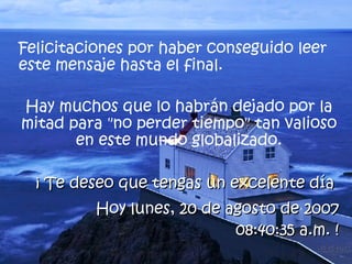 Felicitaciones por haber conseguido leer este mensaje hasta el final.  Hay muchos que lo habrán dejado por la mitad para "no perder tiempo" tan valioso en este mundo globalizado. ¡ Te deseo que tengas un excelente día  Hoy  miércoles, 27 de mayo de 2009 11:31:21 a.m.  ! 