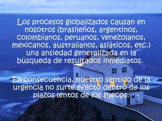 Los procesos globalizados causan en nosotros (brasileños, argentinos, colombianos, peruanos, venezolanos, mexicanos, australianos, asiáticos, etc.) una ansiedad generalizada en la búsqueda de resultados inmediatos.  En consecuencia, nuestro sentido de la urgencia no surte efecto dentro de los plazos lentos de los suecos. 