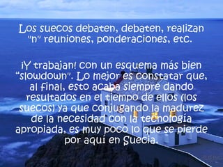 Los suecos debaten, debaten, realizan "n" reuniones, ponderaciones, etc.  ¡Y trabajan! con un esquema más bien “slowdown". Lo mejor es constatar que, al final, esto acaba siempre dando resultados en el tiempo de ellos (los suecos) ya que conjugando la madurez de la necesidad con la tecnología apropiada, es muy poco lo que se pierde por aquí en Suecia. 