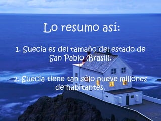 1. Suecia es del tamaño del estado de San Pablo (Brasil). 2. Suecia tiene tan sólo nueve millones de habitantes. Lo resumo así: 