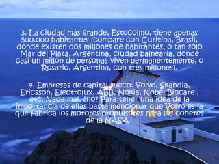 3. La ciudad más grande, Estocolmo, tiene apenas 500.000 habitantes (compare con Curitiba, Brasil, donde existen dos millones de habitantes; o tan sólo Mar del Plata, Argentina, ciudad balnearia, donde casi un millón de personas viven permanentemente, o Rosario, Argentina, con tres millones). 4. Empresas de capital sueco: Volvo, Skandia, Ericsson, Electrolux, ABB, Nokia, Nobel Biocare , etc. Nada mal, ¿no? Para tener una idea de la importancia de ellas basta mencionar que Volvo es la que fabrica los motores propulsores para los cohetes de la NASA.  