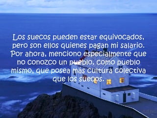 Los suecos pueden estar equivocados, pero son ellos quienes pagan mi salario. Por ahora, menciono especialmente que no conozco un pueblo, como pueblo mismo, que posea más cultura colectiva que los suecos. 