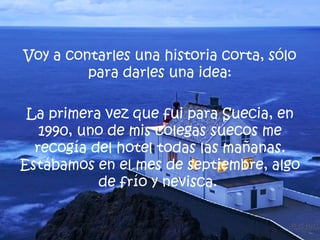 Voy a contarles una historia corta, sólo para darles una idea: La primera vez que fui para Suecia, en 1990, uno de mis colegas suecos me recogía del hotel todas las mañanas. Estábamos en el mes de septiembre, algo de frío y nevisca.  