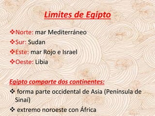 Limites de Egipto
Norte: mar Mediterráneo
Sur: Sudan
Este: mar Rojo e Israel
Oeste: Libia
Egipto comparte dos continentes:
 forma parte occidental de Asia (Península de
Sinaí)
 extremo noroeste con África
 
