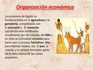 Organización económica
La economía de Egipto se
fundamentaba en la agricultura y la
ganadería, completadas con
la artesanía y El comercio
Las tierras eran fertilizadas
anualmente por las crecidas del Nilo y
en ellas se cultivaban cereales para
hacer pan y cerveza, hortalizas, lino
para fabricar tejidos, etc. El pan, la
cebolla y la cerveza formaban parte
de la dieta básica de las clases
populares.
 