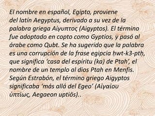 El nombre en español, Egipto, proviene
del latín Aegyptus, derivado a su vez de la
palabra griega Αίγυπτος (Aigyptos). El término
fue adoptado en copto como Gyptios, y pasó al
árabe como Qubt. Se ha sugerido que la palabra
es una corrupción de la frase egipcia ḥwt-k3-ptḥ,
que significa ‘casa del espíritu (ka) de Ptah’, el
nombre de un templo al dios Ptah en Menfis.
Según Estrabón, el término griego Aigyptos
significaba ‘más allá del Egeo’ (Aἰγαίου
ὑπτίως, Aegaeon uptiōs)..
 