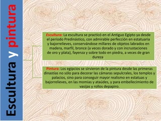 Esculturaypintura
Escultura: La escultura se practicó en el Antiguo Egipto ya desde
el periodo Predinástico, con admirable perfección en estatuaria
y bajorrelieves, conservándose millares de objetos labrados en
madera, marfil, bronce (a veces dorado y con incrustaciones
de oro y plata), fayenza y sobre todo en piedra, a veces de gran
dureza.
Pintura: Los egipcios se sirvieron de la pintura desde las primeras
dinastías no sólo para decorar las cámaras sepulcrales, los templos y
palacios, sino para conseguir mayor realismo en estatuas y
bajorrelieves, en las momias y ataúdes, y para embellecimiento de
vasijas y rollos depapiro.
 