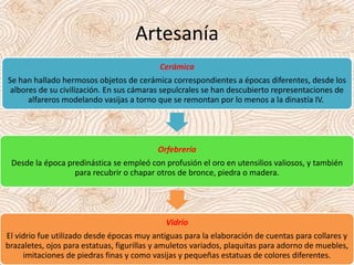 Artesanía
Cerámica
Se han hallado hermosos objetos de cerámica correspondientes a épocas diferentes, desde los
albores de su civilización. En sus cámaras sepulcrales se han descubierto representaciones de
alfareros modelando vasijas a torno que se remontan por lo menos a la dinastía IV.
Orfebrería
Desde la época predinástica se empleó con profusión el oro en utensilios valiosos, y también
para recubrir o chapar otros de bronce, piedra o madera.
Vidrio
El vidrio fue utilizado desde épocas muy antiguas para la elaboración de cuentas para collares y
brazaletes, ojos para estatuas, figurillas y amuletos variados, plaquitas para adorno de muebles,
imitaciones de piedras finas y como vasijas y pequeñas estatuas de colores diferentes.
 
