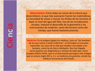 Ciencia Matemáticas: Entre todas las ramas de la ciencia que
desarrollaron, la que más avanzaron fueron las matemáticas.
La necesidad de volver a marcar los límites de los terrenos al
bajar el nivel del agua del Nilo, tras de las inundaciones
anuales, impulsó el desarrollo de la geometría y los
instrumentos de medición, tanto del terreno como del
tiempo, que fueron bastante precisos.
Medicina: En el antiguo Egipto los médicos, Sum-un "los hombres
de los que sufren o están enfermos", se formaban en escuelas
especiales: las casas de la vida que estaban vinculadas a los
templos, como las de Sais y Heliópolis. Nos han llegado
varios papiros con diagnósticos y recetas de todo tipo, como
el papiro Edwin Smith, que es el documento quirúrgico más antiguo
que se conoce (siglo XVII a. C.). La medicina era gratuita, siendo los
médicos funcionarios del Estado.
 