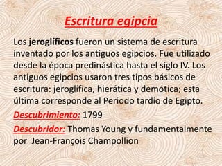 Escritura egipcia
Los jeroglíficos fueron un sistema de escritura
inventado por los antiguos egipcios. Fue utilizado
desde la época predinástica hasta el siglo IV. Los
antiguos egipcios usaron tres tipos básicos de
escritura: jeroglífica, hierática y demótica; esta
última corresponde al Periodo tardío de Egipto.
Descubrimiento: 1799
Descubridor: Thomas Young y fundamentalmente
por Jean-François Champollion
 