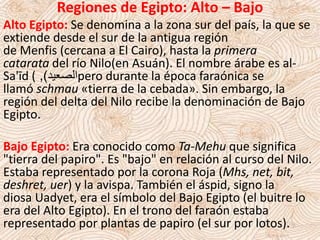 Regiones de Egipto: Alto – Bajo
Alto Egipto: Se denomina a la zona sur del país, la que se
extiende desde el sur de la antigua región
de Menfis (cercana a El Cairo), hasta la primera
catarata del río Nilo(en Asuán). El nombre árabe es al-
Sa'īd ( ‫الصعيد‬), pero durante la época faraónica se
llamó schmau «tierra de la cebada». Sin embargo, la
región del delta del Nilo recibe la denominación de Bajo
Egipto.
Bajo Egipto: Era conocido como Ta-Mehu que significa
"tierra del papiro". Es "bajo" en relación al curso del Nilo.
Estaba representado por la corona Roja (Mhs, net, bit,
deshret, uer) y la avispa. También el áspid, signo la
diosa Uadyet, era el símbolo del Bajo Egipto (el buitre lo
era del Alto Egipto). En el trono del faraón estaba
representado por plantas de papiro (el sur por lotos).
 