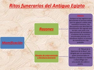 Ritos funerarios del Antiguo Egipto
Momificación
Razones
Practica:
Aunque no hay registros que
documenten el proceso exacto
que los egipcios usaban para
momificar humanos, hay
documentos que describen la
momificación del sagrado toro
de Apis, que junto a las
descripciones de Heródoto y
el examen de las momias
encontradas permite a los
estudiosos deducir el proceso
de momificación más
probable.
Rituales de enterramiento
y literatura funeraria
. El "Ritual de la
Apertura de la Boca" era
dirigido por un sacerdote,
quien pronunciaba un
hechizo y tocaba a la momia
o alsarcófago con
una azuela de cobre o
piedra.
 