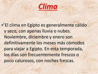 El clima en Egipto es generalmente cálido
y seco, con apenas lluvia o nubes.
Noviembre, diciembre y enero son
definitivamente los meses más cómodos
para viajar a Egipto. En esta temporada,
los días son frecuentemente frescos o
poco calurosos, con noches frescas.
Clima
 