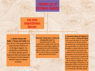 Fiestas en el
Antiguo Egipto
La Bella Fiesta del
Valle o Fiesta del Valle fue
una de las más populares e
importantes fiestas en
el Antiguo Egipto. Se
celebraba anualmente
en Tebas desde que la
implantó Mentuhotep II de
la Dinastía XI del Imperio
Medio hasta la época
romana.
Heb Sed, Fiesta Sed o Fiesta de
renovación real fue
posiblemente la más
importante celebración de los
soberanos delantiguo Egipto. El
propósito de esta festividad
parece haber sido la renovación
de la fuerza física y la energía
sobrenatural del faraón.
La hermosa fiesta de Opet(heb
nefer en Ipet) o Fiesta de Opet,
era la que durante el curso de
la misma, los dioses Amón-
Ra de Karnak, acompañado de
su esposa Mut y su hijo Jonsu,
visitaban a Amón-Min de Luxor.
Su propósito principal era
reafirmar los estrechos lazos
existentes entre Amón-Ra y el
rey, la "encarnación viviente de
Horus sobre la tierra".Fue una
de las fiestas religiosas más
bellas del Egipto faraónico y se
celebraba todos los años en el
mes de Paofi,segundo mes de
la inundación del Nilo (Ajet).
Las mas
importantes
fueron:
 