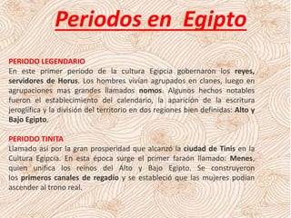 Periodos en Egipto
PERIODO LEGENDARIO
En este primer periodo de la cultura Egipcia gobernaron los reyes,
servidores de Horus. Los hombres vivían agrupados en clanes, luego en
agrupaciones mas grandes llamados nomos. Algunos hechos notables
fueron el establecimiento del calendario, la aparición de la escritura
jeroglífica y la división del territorio en dos regiones bien definidas: Alto y
Bajo Egipto.
PERIODO TINITA
Llamado así por la gran prosperidad que alcanzó la ciudad de Tinis en la
Cultura Egipcia. En esta época surge el primer faraón llamado: Menes,
quien unifica los reinos del Alto y Bajo Egipto. Se construyeron
los primeros canales de regadío y se estableció que las mujeres podían
ascender al trono real.
 