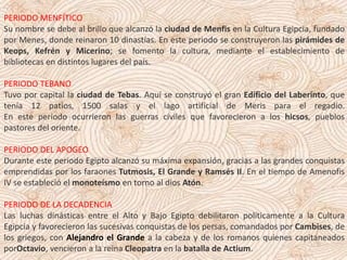 PERIODO MENFÍTICO
Su nombre se debe al brillo que alcanzó la ciudad de Menfis en la Cultura Egipcia, fundado
por Menes, donde reinaron 10 dinastías. En este periodo se construyeron las pirámides de
Keops, Kefrén y Micerino; se fomento la cultura, mediante el establecimiento de
bibliotecas en distintos lugares del país.
PERIODO TEBANO
Tuvo por capital la ciudad de Tebas. Aquí se construyó el gran Edificio del Laberinto, que
tenía 12 patios, 1500 salas y el lago artificial de Meris para el regadío.
En este periodo ocurrieron las guerras civiles que favorecieron a los hicsos, pueblos
pastores del oriente.
PERIODO DEL APOGEO
Durante este periodo Egipto alcanzó su máxima expansión, gracias a las grandes conquistas
emprendidas por los faraones Tutmosis, El Grande y Ramsés II. En el tiempo de Amenofis
IV se estableció el monoteísmo en torno al dios Atón.
PERIODO DE LA DECADENCIA
Las luchas dinásticas entre el Alto y Bajo Egipto debilitaron políticamente a la Cultura
Egipcia y favorecieron las sucesivas conquistas de los persas, comandados por Cambises, de
los griegos, con Alejandro el Grande a la cabeza y de los romanos quienes capitaneados
porOctavio, vencieron a la reina Cleopatra en la batalla de Actium.
 