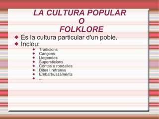 LA CULTURA POPULAR  O  FOLKLORE És la cultura particular d'un poble. Inclou:  Tradicions Cançons Llegendes Supersticions Contes o rondalles Dites I refranys Embarbussaments ... 