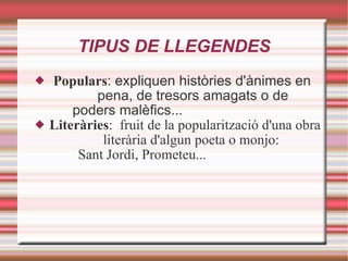 TIPUS DE LLEGENDES Populars : expliquen històries d'ànimes en    pena, de tresors amagats o de    poders malèfics... Literàries :  fruit de la popularització d'una obra    literària d'algun poeta o monjo:    Sant Jordi, Prometeu... 