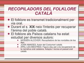 RECOPILADORS DEL FOLKLORE CATALÀ El folklore es transmet tradicionalment per via oral. Durant el s.  XIX  neix l'interès per recuperar l'ànima del poble català. El folklore als Països catalans ha estat estudiat per diversos autors: MOSSÈN ALCOVER: Recopiladors de les rondalles de les illes. JOAN AMADES: Autor del Costumari català. APEL·LES MESTRES: Figura clau per a la recuperació de la narrativa oral catalana. Adapta I recrea el passat oral català. 