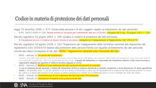 Legge 31 dicembre 1996, n. 675 «Tutela delle persone e di altri soggetti rispetto al trattamento dei dati personali»
• D.P.R., 28/07/1999 n° 318 “Misure minime di sicurezza per trattamento dati ex L.675/96» (abrogato dal D.Lgs. 30 giugno 2003, n. 196)
Decreto Legislativo 30 giugno 2003, n. 196 «Codice in materia di protezione dei dati personali»
• B. Disciplinare tecnico in materia di misure minime di sicurezza (abrogato con l’adeguamento al Regolamento (UE) 2016/679)
Decreto Legislativo 10 agosto 2018, n. 101 “Disposizioni per l'adeguamento della normativa nazionale alle disposizioni del
regolamento (UE) 2016/679 relativo alla protezione delle persone fisiche con riguardo al trattamento dei dati personali,
nonchè alla libera circolazione di tali dati (RGPD - Regolamento Generale sulla Protezione dei Dati).
• RGPD - Articolo 32 Sicurezza del trattamento
Tenendo conto dello stato dell'arte e dei costi di attuazione, nonché della natura, dell'oggetto, del contesto e delle finalità del trattamento, come anche del rischio di
varia probabilità e gravità per i diritti e le libertà delle persone fisiche, il titolare del trattamento e il responsabile del trattamento mettono in atto misure tecniche e
organizzative adeguate per garantire un livello di sicurezza adeguato al rischio.
• RGPD - Articolo 33 Notifica di una violazione dei dati personali all'autorità di controllo
In caso di violazione dei dati personali, il titolare del trattamento notifica la violazione all'autorità di controllo competente a norma dell'articolo 55 senza ingiustificato
ritardo e, ove possibile, entro 72 ore dal momento in cui ne è venuto a conoscenza, a meno che sia improbabile che la violazione dei dati personali presenti un rischio
per i diritti e le libertà delle persone fisiche. Qualora la notifica all'autorità di controllo non sia effettuata entro 72 ore, è corredata dei motivi del ritardo.
• RGPD - Articolo 34 Comunicazione di una violazione dei dati personali all'interessato
• RGPD - Articolo 35 Valutazione d'impatto sulla protezione dei dati
Codice in materia di protezione dei dati personali
 