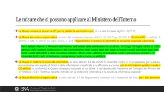 → Le Misure minime di sicurezza ICT per le pubbliche amministrazioni, di cui alla Circolare AgID n. 2/2017.
→ Le Misure tecniche e organizzative, ai sensi del combinato disposto dell’art. 12 del D.lgv. 65/2018 (Direttiva NIS) e dell’art. 3,
comma 2, lett. A, DPCM 30 luglio 2020, n. 131 (Regolamento in materia di perimetro di sicurezza nazionale cibernetica):
Per il settore interno, il Ministero dell'interno, nell'ambito delle attribuzioni di cui all’art. 14 D.Lgs. 30 luglio 1999, n. 300:
garanzia della regolare costituzione e del funzionamento degli organi degli enti locali e funzioni statali esercitate dagli enti
locali, tutela dell'ordine e della sicurezza pubblica, difesa civile, politiche di protezione civile e prevenzione incendi, (…),
tutela dei diritti civili, cittadinanza, immigrazione, asilo e soccorso pubblico.
→ Le Misure in materia di sicurezza cibernetica, ai sensi dell’art. 68 del DPCM 6 novembre 2015, n. 5, Disposizioni per la tutela
amministrativa del segreto di Stato e delle informazioni classificate e a diffusione esclusiva, per le informazioni gestite tramite i
CIS abilitati in conformità al Quadro strategico nazionale di cui all’art. 3 del decreto del Presidente del Consiglio dei Ministri del
17 febbraio 2017, “Direttiva recante indirizzi per la protezione cibernetica e la sicurezza informatica nazionali”.
→ Le Misure tecniche e organizzative, ai sensi dell’art. 32 del Regolamento Generale sulla Protezione dei Dati, per i dati personali.
Le misure che si possono applicare al Ministero dell’Interno
 