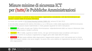 Le misure consistono in controlli di natura tecnologica, organizzativa e procedurale e utili alle Amministrazioni per
valutare il proprio livello di sicurezza informatica.
Le misure sono ispirate ai CIS Critical Security Controls (SANS 20), versione 6.0 del 2015.
A seconda della complessità del sistema informativo a cui si riferiscono e della realtà organizzativa dell’Amministrazione,
le misure minime possono essere implementate in modo graduale seguendo tre livelli di attuazione.
▪ Minimo → è quello al quale ogni Pubblica Amministrazione, indipendentemente dalla sua natura e dimensione, deve
necessariamente essere o rendersi conforme.
▪ Standard → è il livello, superiore al livello minimo, che ogni amministrazione deve considerare come base di
riferimento in termini di sicurezza e rappresenta la maggior parte delle realtà della PA italiana.
▪ Avanzato → deve essere adottato dalle organizzazioni maggiormente esposte a rischi (ad esempio per la criticità
delle informazioni trattate o dei servizi erogati), ma anche visto come obiettivo di miglioramento da parte di tutte le
altre organizzazioni.
Misure minime di sicurezza ICT
per (tutte) le Pubbliche Amministrazioni
 