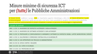 Le misure minime, suddivise in gruppi, sono un importante supporto metodologico, oltre che un mezzo attraverso il quale
le Amministrazioni, soprattutto quelle più piccole e che hanno meno possibilità di avvalersi di professionalità specifiche,
possono verificare autonomamente la propria situazione e avviare un percorso di monitoraggio e miglioramento.
Misure minime di sicurezza ICT
per (tutte) le Pubbliche Amministrazioni
I gruppi di controlli
ABSC 1 (CSC 1): INVENTARIO DEI DISPOSITIVI AUTORIZZATI E NON AUTORIZZATI
ABSC 2 (CSC 2): INVENTARIO DEI SOFTWARE AUTORIZZATI E NON AUTORIZZATI
ABSC 3 (CSC 3): PROTEGGERE LE CONFIGURAZIONI DI HARDWARE E SOFTWARE SUI DISPOSITIVI MOBILI, LAPTOP, WORKSTATION E SERVER
ABSC 4 (CSC 4): VALUTAZIONE E CORREZIONE CONTINUA DELLA VULNERABILITÀ
ABSC 5 (CSC 5): USO APPROPRIATO DEI PRIVILEGI DI AMMINISTRATORE
ABSC 8 (CSC 8): DIFESE CONTRO I MALWARE
ABSC 10 (CSC 10): COPIE DI SICUREZZA
ABSC 13 (CSC 13): PROTEZIONE DEI DATI
 