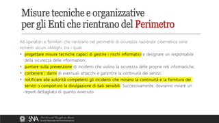 Ad operatori e fornitori che rientrano nel perimetro di sicurezza nazionale cibernetica sono
richiesti alcuni obblighi, tra i quali:
▪ progettare misure tecniche capaci di gestire i rischi informatici e designare un responsabile
della sicurezza delle informazioni;
▪ puntare sulla prevenzione di incidenti che violino la sicurezza delle proprie reti informatiche;
▪ contenere i danni di eventuali attacchi e garantire la continuità dei servizi;
▪ notificare alle autorità competenti gli incidenti che minano la continuità e la fornitura dei
servizi o comportino la divulgazione di dati sensibili. Successivamente, dovranno inviare un
report dettagliato di quanto avvenuto.
Misure tecniche e organizzative
per gli Enti che rientrano del Perimetro
 