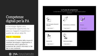 Competenze
digitali per la PA
Le tecnologie digitali sono
un'importante opportunità che
assicura maggiore trasparenza e
qualità dei servizi della PA.
Area 3 - Sicurezza
La sicurezza è l'insieme delle misure di
carattere tecnologico, organizzativo e
procedurale volte a garantire la
protezione dei sistemi informatici e dei
dati in essi contenuti.
 