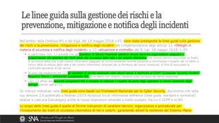 Nell’ambito della Direttiva NIS e del d.lgs. del 18 maggio 2018 n.65, sono state predisposte le linee guida sulla gestione
dei rischi e la prevenzione, mitigazione e notifica degli incidenti per l’implementazione degli articoli 12 «Obblighi in
materia di sicurezza e notifica degli incidenti» e 13 «attuazione e controllo» del D. Lgs. 18 maggio 2018, n. 65.
• In particolare, l’art. 12 prevede che gli Operatori di Servizi Essenziali adottino misure tecniche organizzative adeguate e
proporzionate alla gestione dei rischi posti alla sicurezza delle rete e dei sistemi informativi. Tali misure devono assicurare un livello
di sicurezza della rete e dei sistemi informativi adeguato al rischio esistente nonché prevenire e minimizzare l’impatto dei incidenti a
carico della sicurezza della rete e dei sistemi informativi utilizzati per la fornitura dei servizi essenziali, al fine di assicurare la
continuità operativa di tali servizi.
• Ai sensi del medesimo art. 12 gli operatori di servizi essenziali sono altresì tenuti a notificare al CSIRT (Computer Security Incident
Response Team) e all’Autorità competente NIS gli incidenti con impatto rilevante sulla fornitura dei servizi essenziali.
• L’art. 13 affida alle Autorità competenti NIS il compito di valutare il rispetto da parte degli operatori di servizi essenziali degli
obblighi previsti dall’art.12.
Gli indirizzi individuati nelle linee guida sono basati sul Framework Nazionale per la Cyber Security, documento che nella
sua versione 2.0 pubblicata a febbraio 2019 recepisce tra le informative reference (linee guida, standard e normative)
relative a ciascuna Subcategory anche le nuove disposizioni emanate a livello europeo, tra cui il GDPR e la NIS.
Lo scopo delle linee guida è quello di fornire indicazioni di carattere tecnico, organizzativo e procedurale per
l’innalzamento dei livelli di sicurezza cibernetica di reti e sistemi, garantendo altresì la resilienza del Sistema-Paese.
Le linee guida sulla gestione dei rischi e la
prevenzione, mitigazione e notifica degli incidenti
 