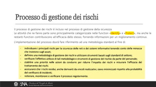 Il processo di gestione dei rischi è incluso nel processo di gestione della sicurezza.
Le attività che ne fanno parte sono principalmente categorizzate nelle function «Identify» e «Protect», ma anche le
restanti function contribuiscono all’efficacia dello stesso, fornendo informazioni per un miglioramento continuo.
L’implementazione del processo dovrà fare riferimento ad una metodologia standard al fine di:
Processo di gestione dei rischi
 