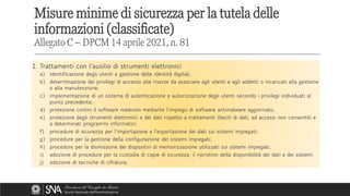 1. Trattamenti con l'ausilio di strumenti elettronici
a) Identificazione degli utenti e gestione delle identità digitali;
b) determinazione dei privilegi di accesso alle risorse da associare agli utenti e agli addetti o incaricati alla gestione
o alla manutenzione;
c) implementazione di un sistema di autenticazione e autorizzazione degli utenti secondo i privilegi individuati al
punto precedente;
d) protezione contro il software malevolo mediante l'impiego di software antimalware aggiornato;
e) protezione degli strumenti elettronici e dei dati rispetto a trattamenti illeciti di dati, ad accessi non consentiti e
a determinati programmi informatici;
f) procedure di sicurezza per l'importazione e l'esportazione dei dati sui sistemi impiegati;
g) procedure per la gestione della configurazione dei sistemi impiegati;
h) procedure per la dismissione dei dispositivi di memorizzazione utilizzati sui sistemi impiegati;
i) adozione di procedure per la custodia di copie di sicurezza, il ripristino della disponibilità dei dati e dei sistemi;
j) adozione di tecniche di cifratura.
1. Trattamenti con l'ausilio di strumenti elettronici
a) Identificazione degli utenti e gestione delle identità digitali;
b) determinazione dei privilegi di accesso alle risorse da associare agli utenti e agli addetti o incaricati alla gestione
o alla manutenzione;
c) implementazione di un sistema di autenticazione e autorizzazione degli utenti secondo i privilegi individuati al
punto precedente;
d) protezione contro il software malevolo mediante l'impiego di software antimalware aggiornato;
e) protezione degli strumenti elettronici e dei dati rispetto a trattamenti illeciti di dati, ad accessi non consentiti e
a determinati programmi informatici;
f) procedure di sicurezza per l'importazione e l'esportazione dei dati sui sistemi impiegati;
g) procedure per la gestione della configurazione dei sistemi impiegati;
h) procedure per la dismissione dei dispositivi di memorizzazione utilizzati sui sistemi impiegati;
i) adozione di procedure per la custodia di copie di sicurezza, il ripristino della disponibilità dei dati e dei sistemi;
j) adozione di tecniche di cifratura.
Misure minime di sicurezza per la tutela delle
informazioni (classificate)
Allegato C – DPCM 14 aprile 2021, n. 81
 