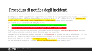 Dal 1° gennaio 2022, i soggetti inclusi nel perimetro, al verificarsi di uno degli incidenti avente impatto su un bene ICT
di rispettiva pertinenza individuati nelle tabelle di cui all'allegato A del DPCM 14 aprile 2021, n. 81, procedono alla
notifica al CSIRT italiano e per conoscenza all’Autorità competente NIS, senza giustificato ritardo.
Gli incidenti devono essere notificati obbligatoriamente:
▪ entro 6 ore quelli indicati nella tabella 1 allegato A DPCM 14 aprile 2021, n. 81
▪ entro 1 ora quelli indicati nella tabella 2 allegato A DPCM 14 aprile 2021, n. 81
I predetti termini decorrono dal momento in cui i soggetti inclusi nel perimetro sono venuti a conoscenza, a seguito
delle evidenze ottenute, mediante le attività di monitoraggio, test e controllo.
I soggetti inclusi nel perimetro possono notificare, su base volontaria, gli incidenti non indicati nelle tabelle 1 e 2, così
come anche i soggetti non inclusi nel perimetro possono notificare gli incidenti sempre su base volontaria.
Ricordarsi di effettuare la notifica al Garante per la privacy, nel caso in cui l’incidente abbia comportato la violazione
dei dati personali, e di segnalare i fatti alle autorità di Pubblica Sicurezza nelle ipotesi di reato.
Procedura di notifica degli incidenti
 