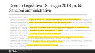 Salvo che il fatto costituisca reato,
1. l'operatore di servizi essenziali che non adotta le misure tecniche e organizzative adeguate e proporzionate per la gestione del rischio per la sicurezza della
rete e dei sistemi informativi, ai sensi dell'articolo 12, comma 1, è soggetto ad una sanzione amministrativa pecuniaria da 12.000 euro a 120.000 euro
2. l'operatore di servizi essenziali che non adotta le misure adeguate per prevenire e minimizzare l'impatto di incidenti a carico della sicurezza della rete e dei
sistemi informativi utilizzati per la fornitura dei servizi essenziali, ai sensi dell'articolo 12, comma 2, è soggetto ad una sanzione amministrativa pecuniaria da
12.000 euro a 120.000 euro
3. l'operatore di servizio essenziale che non notifica al CSIRT italiano gli incidenti aventi un impatto rilevante sulla continuità dei servizi essenziali forniti, ai
sensi dell'articolo 12, comma 5, è soggetto ad una sanzione amministrativa pecuniaria da 25.000 euro a 125.000 euro
4. l'operatore di servizio essenziale che non ottempera agli obblighi, ai sensi dell'articolo 13, comma 2, è soggetto ad una sanzione amministrativa pecuniaria
da 12.000 euro a 120.000 euro.
5. l'operatore di servizio essenziale che non osserva le istruzioni, ai sensi dell'articolo 13, comma 4, è soggetto ad una sanzione amministrativa pecuniaria da
15.000 euro a 150.000 euro
6. il fornitore di servizio digitale che non notifica al CSIRT italiano gli incidenti aventi un impatto rilevante sulla fornitura di un servizio fornito, ai sensi
dell'articolo 14, comma 4, è soggetto ad una sanzione amministrativa pecuniaria da 25.000 euro a 125.000 euro.
7. l'operatore di servizi essenziali dipendente da terze parti che fornisce servizi digitali per la fornitura di un servizio che è indispensabile per il mantenimento di
attività economiche e sociali fondamentali, che ometta la notifica, ai sensi dell'articolo 14, comma 9, è soggetto ad una sanzione amministrativa pecuniaria
da 12.000 euro a 120.000 euro
8. il fornitore di servizi digitali che non osserva gli obblighi ai sensi dell'articolo 15, comma 2, è soggetto ad una sanzione amministrativa pecuniaria da
12.000 euro a 120.000 euro
Decreto Legislativo 18 maggio 2018 , n. 65
Sanzioni amministrative
 