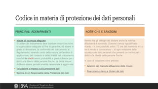 Codice in materia di protezione dei dati personali
PRINCIPALI ADEMPIMENTI
PRINCIPALI ADEMPIMENTI
▪ Misure di sicurezza adeguate
Il titolare del trattamento deve adottare misure tecniche
e organizzative adeguate al fine di garantire, ed essere in
grado di dimostrare, la conformità del trattamento al
Regolamento, tenendo conto della natura, dell'ambito di
applicazione, del contesto e delle finalità del trattamento,
nonché dei rischi aventi probabilità e gravità diverse per i
diritti e le libertà delle persone fisiche. Le dette misure
debbono essere periodicamente riesaminate e aggiornate.
▪ Valutazione d'impatto sulla protezione dati
▪ Nomina di un Responsabile della Protezione dei Dati
▪ Misure di sicurezza adeguate
Il titolare del trattamento deve adottare misure tecniche
e organizzative adeguate al fine di garantire, ed essere in
grado di dimostrare, la conformità del trattamento al
Regolamento, tenendo conto della natura, dell'ambito di
applicazione, del contesto e delle finalità del trattamento,
nonché dei rischi aventi probabilità e gravità diverse per i
diritti e le libertà delle persone fisiche. Le dette misure
debbono essere periodicamente riesaminate e aggiornate.
▪ Valutazione d'impatto sulla protezione dati
▪ Nomina di un Responsabile della Protezione dei Dati
NOTIFICHE E SANZIONI
NOTIFICHE E SANZIONI
Rientra tra gli obblighi del titolare anche la notifica
all'autorità di controllo (Garante) senza ingiustificato
ritardo - e, ove possibile, entro 72 ore dal momento in cui
ne è venuto a conoscenza -, di ogni violazione della
sicurezza dei dati personali che presenti un rischio per i
diritti e le libertà delle persone fisiche.
In caso di violazione sono previste:
▪ Sanzioni per mancata attuazione delle misure
▪ Risarcimento danni ai titolari dei dati
Rientra tra gli obblighi del titolare anche la notifica
all'autorità di controllo (Garante) senza ingiustificato
ritardo - e, ove possibile, entro 72 ore dal momento in cui
ne è venuto a conoscenza -, di ogni violazione della
sicurezza dei dati personali che presenti un rischio per i
diritti e le libertà delle persone fisiche.
In caso di violazione sono previste:
▪ Sanzioni per mancata attuazione delle misure
▪ Risarcimento danni ai titolari dei dati
 