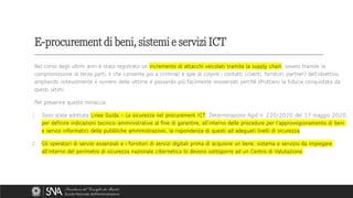 E-procurement di beni, sistemi e servizi ICT
Nel corso degli ultimi anni è stato registrato un incremento di attacchi veicolati tramite la supply chain, ovvero tramite la
compromissione di terze parti, il che consente poi a criminali e spie di colpire i contatti (clienti, fornitori, partner) dell’obiettivo,
ampliando notevolmente il numero delle vittime e passando più facilmente inosservati perché sfruttano la fiducia conquistata da
questi ultimi.
Per prevenire questo minaccia:
1. Sono state adottate Linee Guida – La sicurezza nel procurement ICT, Determinazione Agid n. 220/2020 del 17 maggio 2020,
per definire indicazioni tecnico-amministrative al fine di garantire, all’interno delle procedure per l’approvvigionamento di beni
e servizi informatici delle pubbliche amministrazioni, la rispondenza di questi ad adeguati livelli di sicurezza.
2. Gli operatori di servizi essenziali e i fornitori di servizi digitali prima di acquisire un bene, sistema e servizio da impiegare
all’interno del perimetro di sicurezza nazionale cibernetica lo devono sottoporre ad un Centro di Valutazione.
 