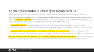 Direttiva Ministeriale 16 gennaio 2002 “Sicurezza informatica e delle telecomunicazioni nelle pubbliche amministrazioni.”
con cui si chiedeva a tutte le PA di avviare nell'immediato alcune azioni prioritarie tali da consentire il conseguimento di un
primo importante risultato di allineamento ad una "base minima di sicurezza", attraverso:
1. una rapida autodiagnosi, sulla base dell'allegato 1, del livello di adeguatezza della Sicurezza informatica e delle
telecomunicazioni (ICT), con particolare riferimento alla dimensione organizzativa operativa e conoscitiva della sicurezza
2. l'attivazione delle necessarie iniziative per posizionarsi sulla "base minima di sicurezza", definita nell'allegato 2, che
consenta di costruire, con un approccio unitario e condiviso, le fondamenta della sicurezza della pubblica amministrazione
Nel 2004 è attivato «GOVCert», il primo CERT (Computer Emergency Response Team) Governativo, per fornire informazioni
tempestive e supporto per gli eventi di sicurezza; appropriate informazioni e supporto nella gestione degli incidenti.
Le principali normative in tema di cyber security per la PA
 