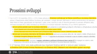 Prossimi sviluppi
• Con il d.P.R. 19 novembre 2021, n. 231 è stata istituita la Direzione centrale per la Polizia scientifica e sicurezza cibernetica
presso il Dipartimento della Pubblica Sicurezza, per assolvere i compiti derivanti dall’essere il vertice amministrativo ed operativo
della Polizia di Stato specializzata nel reprimere i cyber crime, nonché al ruolo di Autorità generale di contrasto affidatole dalla
normativa europea NIS e dalla normativa sul Perimetro di sicurezza nazionale cibernetica, al cui interno opereranno:
• Servizio polizia postale e per la sicurezza cibernetica per prevenire e contrastare gli attacchi informatici a infrastrutture critiche
• i Centri Operativi per la Sicurezza Cibernetica (COSC) e le relative sezioni (SOSC)
• il Centro Nazionale Anticrimine Informatico per la Protezione delle Infrastrutture Critiche (CNAIPIC) coordina i NOSC
• Servizio per la sicurezza cibernetica del Ministero dell’Interno assicura la sicurezza delle reti, dei sistemi e delle infrastrutture
• il Computer Emergency Response Team (CERT), incaricato di supportare le articolazioni ministeriali in caso di incidenti o attacchi informatici
contro infrastrutture e reti dell’Amministrazione
• il Centro Valutazioni (CV), incaricato di valutare, controllare e certificare le fornitura di beni e servizi ICT da impiegare nei sistemi e nelle
infrastrutture informatiche del Ministero dell’Interno inclusi nel Perimetro di Sicurezza Nazionale Cibernetica
• Il 17 Gennaio 2022 sono state pubblicate due importanti Direttive dell’UE in tema di cyber resilience:
la Direttiva CER (Critical Entities Resilience) e la Direttiva NIS2 (Network and information system security).
 