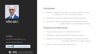 vincenzocalabro.it
who am i
Formazione
➢ laureato in ingegneria informatica (università la sapienza di roma)
e sicurezza informatica (università di milano)
➢ specializzato in advanced cybersecurity (stanford university)
➢ certificato in cybersecurity engineering and software assurance
e digital forensics (carnegie mellon university)
Esperienza professionale
➢ funzionario alla sicurezza cis (ministero dell’interno)
➢ consulente in sicurezza informatica e informatica forense
➢ professore a contratto di tecnologie per la sicurezza informatica
(università mediterranea di reggio calabria)
➢ relatore e autore sui temi della cybersecurity
Contatti
vincenzo.calabro@interno.it
www.vincenzocalabro.it
 