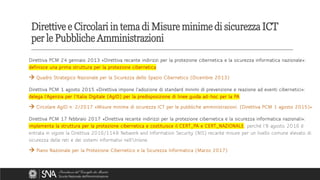 Direttiva PCM 24 gennaio 2013 «Direttiva recante indirizzi per la protezione cibernetica e la sicurezza informatica nazionale»:
definisce una prima struttura per la protezione cibernetica
→ Quadro Strategico Nazionale per la Sicurezza dello Spazio Cibernetico (Dicembre 2013)
Direttiva PCM 1 agosto 2015 «Direttiva impone l'adozione di standard minimi di prevenzione e reazione ad eventi cibernetici»:
delega l’Agenzia per l’Italia Digitale (AgID) per la predisposizione di linee guida ad-hoc per la PA
→ Circolare AgID n. 2/2017 «Misure minime di sicurezza ICT per le pubbliche amministrazioni. (Direttiva PCM 1 agosto 2015)»
Direttiva PCM 17 febbraio 2017 «Direttiva recante indirizzi per la protezione cibernetica e la sicurezza informatica nazionali»:
implementa la struttura per la protezione cibernetica e costituisce il CERT_PA e CERT_NAZIONALE, perché l’8 agosto 2016 è
entrata in vigore la Direttiva 2016/1148 Network and Information Security (NIS) recante misure per un livello comune elevato di
sicurezza delle reti e dei sistemi informativi nell'Unione.
→ Piano Nazionale per la Protezione Cibernetico e la Sicurezza Informatica (Marzo 2017)
Direttive e Circolari in tema di Misure minime di sicurezza ICT
per le Pubbliche Amministrazioni
 