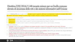 La cd. «Direttiva NIS» del 6 luglio 2016 prevede misure in grado di rafforzare concretamente il livello di sicurezza della rete e
dei sistemi informativi, obbligo di notifica degli incidenti rilevanti e stretta cooperazione a livello Ue.
La direttiva si basa su tre pilastri:
▪ Prevenzione gli operatori di servizi essenziali e i fornitori di servizi digitali devono mettere in atto misure per prevenire gli attacchi informatici
▪ Rilevamento gli stessi devono essere in grado di individuare tempestivamente gli attacchi informatici
▪ Mitigazione essi devono essere in grado di ripristinare rapidamente i propri servizi in caso di attacco informatico
A tal fine la direttiva:
1. fa obbligo a tutti gli Stati membri di adottare una strategia nazionale in materia di sicurezza della rete e dei sistemi informativi;
2. istituisce un gruppo di cooperazione al fine di sostenere e agevolare la cooperazione strategica e lo scambio di informazioni tra Stati membri e
di sviluppare la fiducia tra di essi;
3. crea una rete di gruppi di intervento per la sicurezza informatica in caso di incidente («rete CSIRT») per contribuire allo sviluppo della fiducia
tra Stati membri e promuovere una cooperazione operativa rapida ed efficace;
4. stabilisce obblighi di sicurezza e di notifica per gli operatori di servizi essenziali e per i fornitori di servizi digitali;
5. fa obbligo agli Stati membri di designare autorità nazionali competenti, punti di contatto unici e CSIRT con compiti connessi alla sicurezza
della rete e dei sistemi informativi.
Direttiva (UE) 2016/1148 recante misure per un livello comune
elevato di sicurezza delle reti e dei sistemi informativi nell'Unione
 